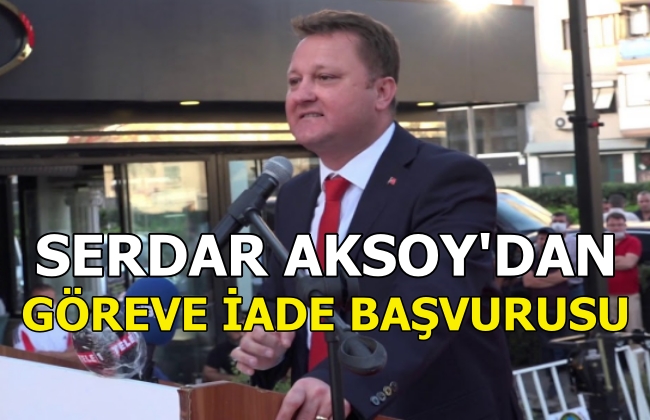 SERDAR AKSOY’DAN GÖREVE İADE BAŞVURUSU